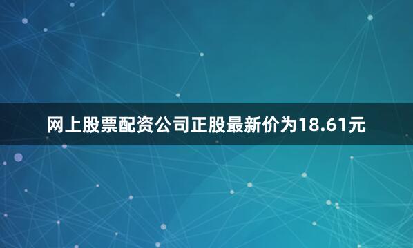网上股票配资公司正股最新价为18.61元