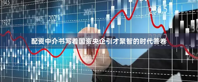 配资中介书写着国资央企引才聚智的时代答卷