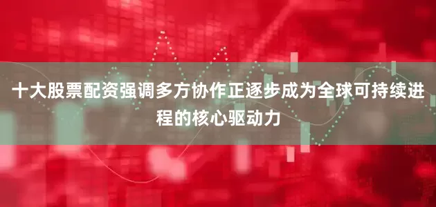 十大股票配资强调多方协作正逐步成为全球可持续进程的核心驱动力