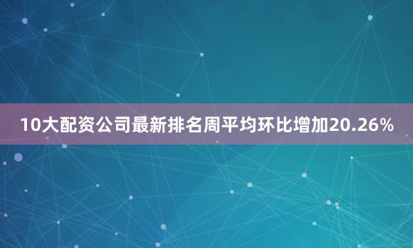 10大配资公司最新排名周平均环比增加20.26%