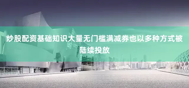 炒股配资基础知识大量无门槛满减券也以多种方式被陆续投放