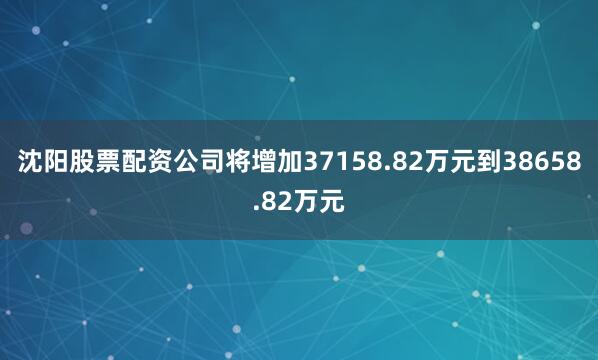 沈阳股票配资公司将增加37158.82万元到38658.82万元