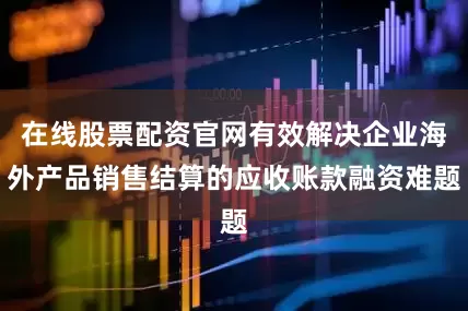 在线股票配资官网有效解决企业海外产品销售结算的应收账款融资难题
