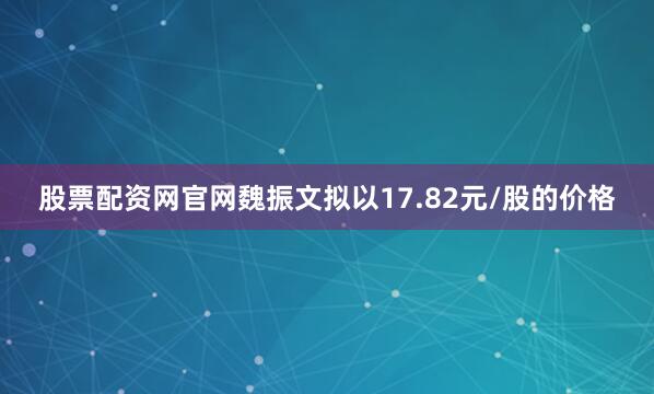 股票配资网官网魏振文拟以17.82元/股的价格