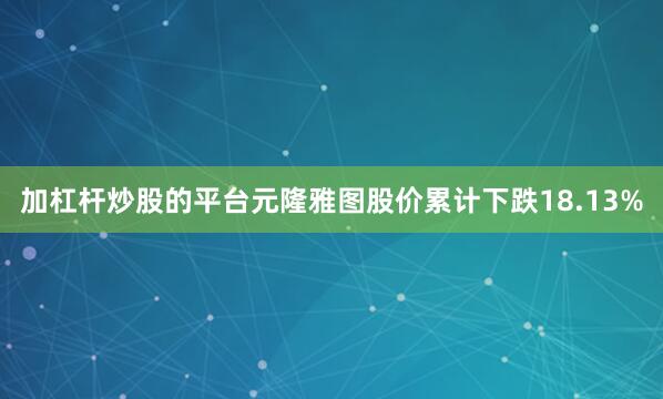 加杠杆炒股的平台元隆雅图股价累计下跌18.13%