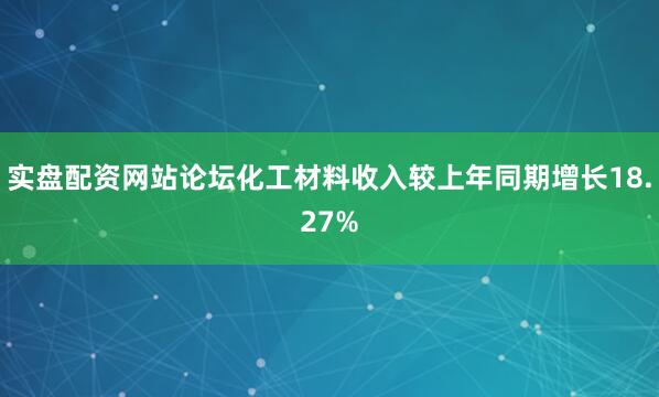 实盘配资网站论坛化工材料收入较上年同期增长18.27%