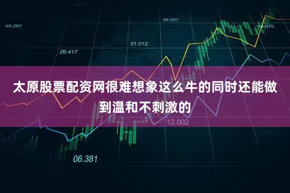 太原股票配资网很难想象这么牛的同时还能做到温和不刺激的