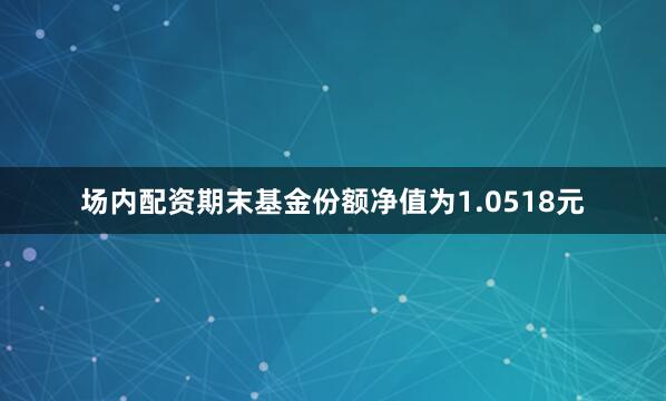 场内配资期末基金份额净值为1.0518元