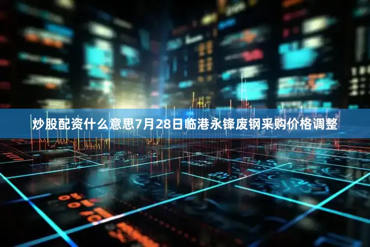 炒股配资什么意思7月28日临港永锋废钢采购价格调整