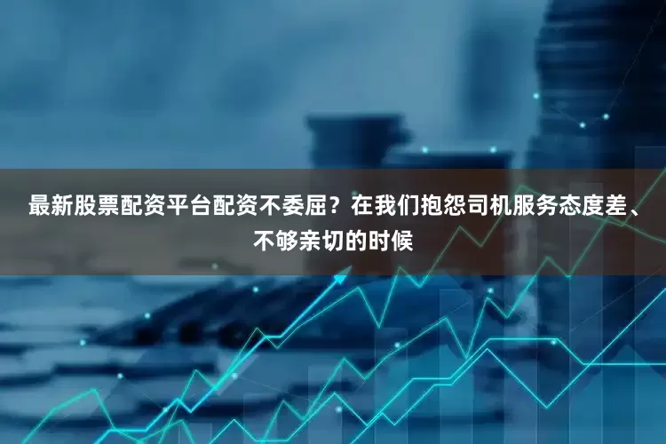 最新股票配资平台配资不委屈？在我们抱怨司机服务态度差、不够亲切的时候
