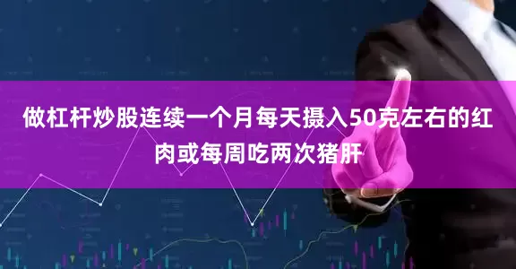 做杠杆炒股连续一个月每天摄入50克左右的红肉或每周吃两次猪肝