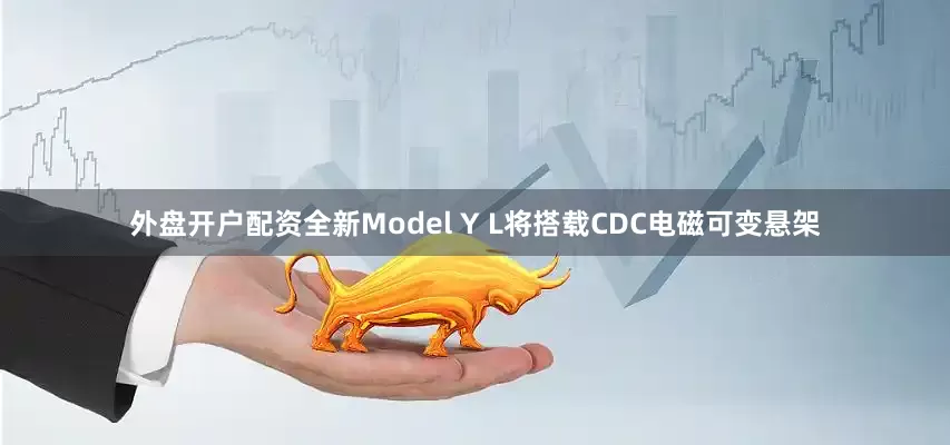 外盘开户配资全新Model Y L将搭载CDC电磁可变悬架