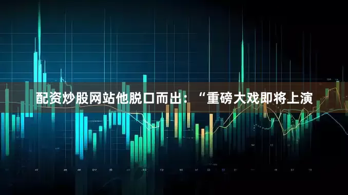 配资炒股网站他脱口而出:“重磅大戏即将上演