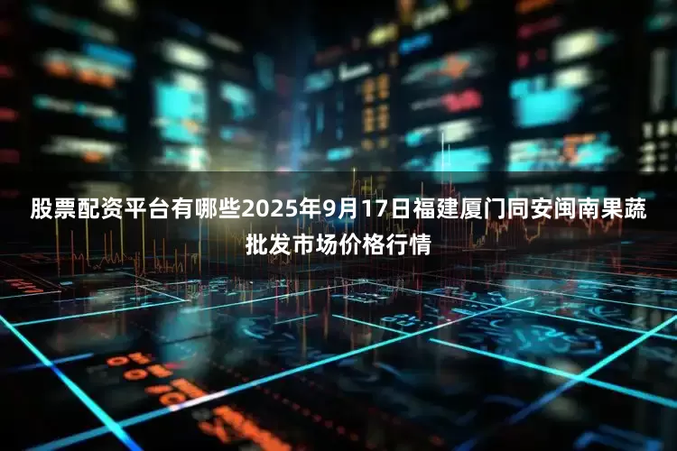 股票配资平台有哪些2025年9月17日福建厦门同安闽南果蔬批发市场价格行情
