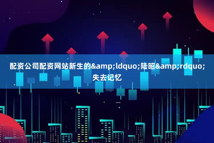 配资公司配资网站新生的&ldquo;陆昭&rdquo;失去记忆