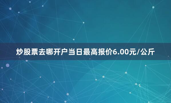 炒股票去哪开户当日最高报价6.00元/公斤