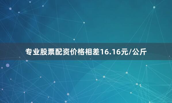 专业股票配资价格相差16.16元/公斤
