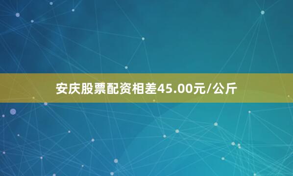 安庆股票配资相差45.00元/公斤